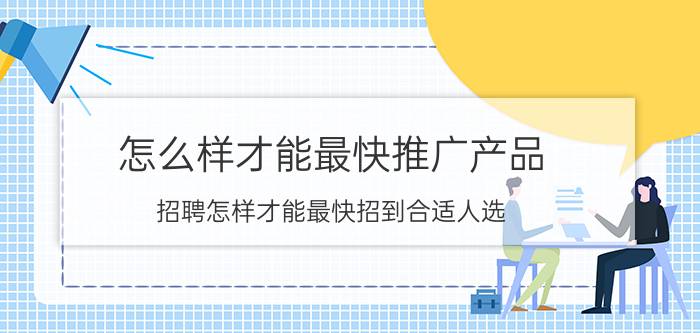 怎么样才能最快推广产品 招聘怎样才能最快招到合适人选？